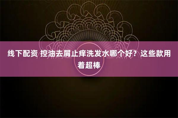 线下配资 控油去屑止痒洗发水哪个好？这些款用着超棒
