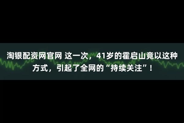 淘银配资网官网 这一次，41岁的霍启山竟以这种方式，引起了全网的“持续关注”！