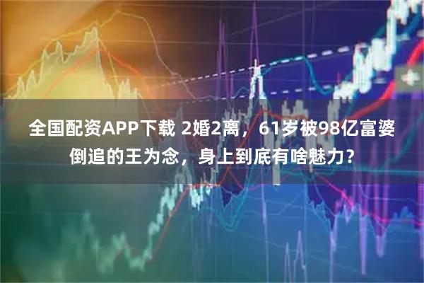 全国配资APP下载 2婚2离，61岁被98亿富婆倒追的王为念，身上到底有啥魅力？