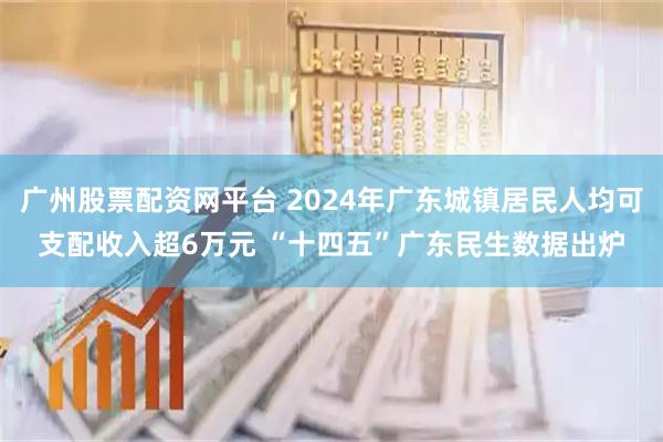 广州股票配资网平台 2024年广东城镇居民人均可支配收入超6万元 “十四五”广东民生数据出炉