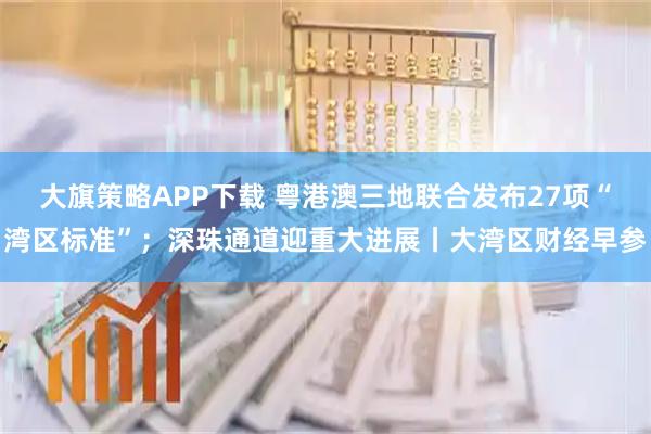 大旗策略APP下载 粤港澳三地联合发布27项“湾区标准”;深珠通道迎重大进展丨大湾区财经早参
