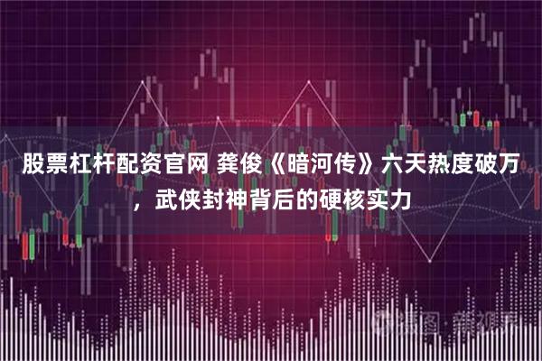 股票杠杆配资官网 龚俊《暗河传》六天热度破万,武侠封神背后的硬核实力