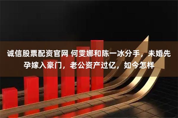 诚信股票配资官网 何雯娜和陈一冰分手，未婚先孕嫁入豪门，老公资产过亿，如今怎样