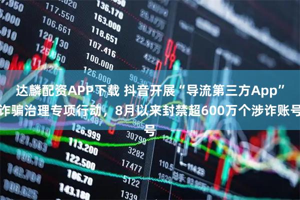 达麟配资APP下载 抖音开展“导流第三方App”诈骗治理专项行动，8月以来封禁超600万个涉诈账号