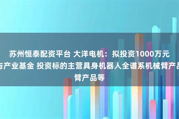 苏州恒泰配资平台 大洋电机：拟投资1000万元参与产业基金 投资标的主营具身机器人全谱系机械臂产品等
