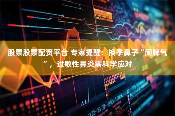 股票股票配资平台 专家提醒:换季鼻子“闹脾气”,过敏性鼻炎需科学应对