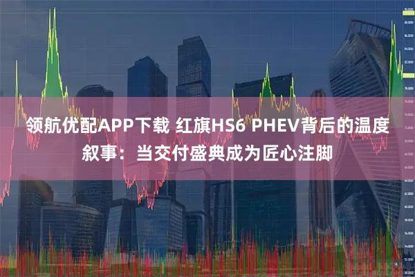 领航优配APP下载 红旗HS6 PHEV背后的温度叙事：当交付盛典成为匠心注脚