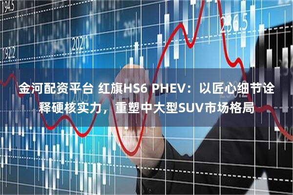 金河配资平台 红旗HS6 PHEV：以匠心细节诠释硬核实力，重塑中大型SUV市场格局