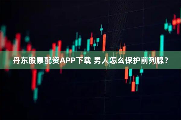 丹东股票配资APP下载 男人怎么保护前列腺？