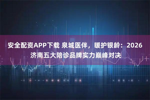 安全配资APP下载 泉城医伴，暖护银龄：2026 济南五大陪诊品牌实力巅峰对决