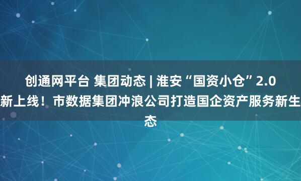 创通网平台 集团动态 | 淮安“国资小仓”2.0焕新上线！市数据集团冲浪公司打造国企资产服务新生态