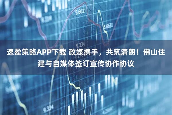 速盈策略APP下载 政媒携手，共筑清朗！佛山住建与自媒体签订宣传协作协议