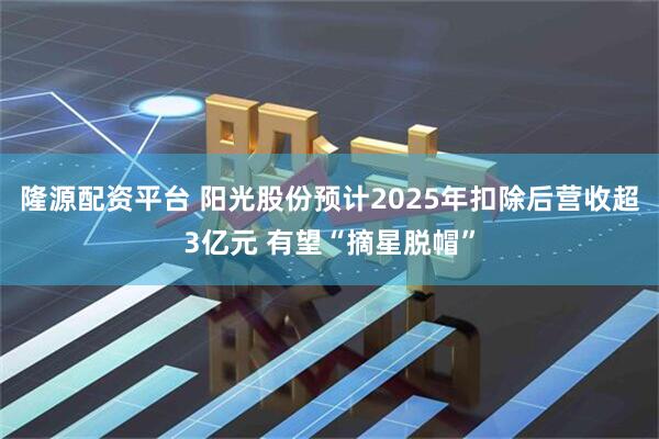 隆源配资平台 阳光股份预计2025年扣除后营收超3亿元 有望“摘星脱帽”