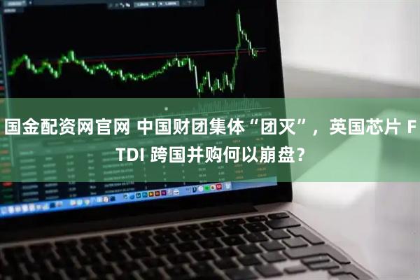 国金配资网官网 中国财团集体“团灭”，英国芯片 FTDI 跨国并购何以崩盘？