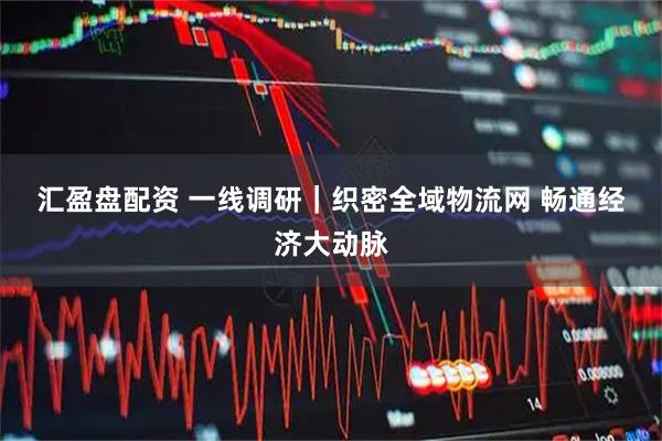 汇盈盘配资 一线调研｜织密全域物流网 畅通经济大动脉