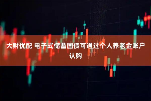 大财优配 电子式储蓄国债可通过个人养老金账户认购