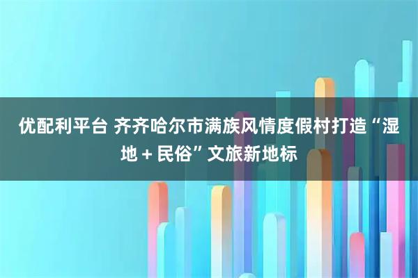 优配利平台 齐齐哈尔市满族风情度假村打造“湿地＋民俗”文旅新地标