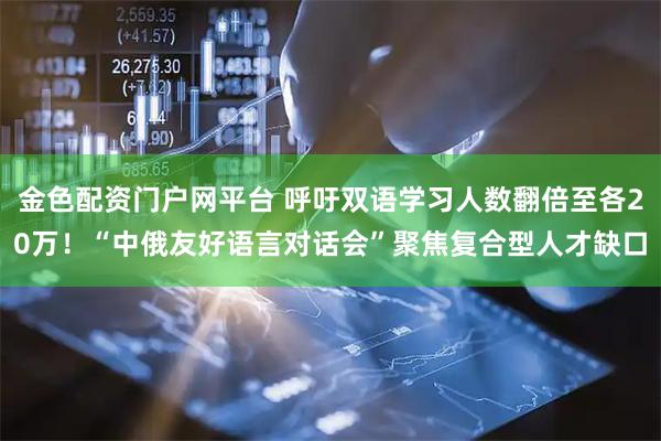 金色配资门户网平台 呼吁双语学习人数翻倍至各20万！“中俄友好语言对话会”聚焦复合型人才缺口