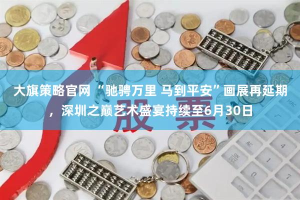 大旗策略官网 “驰骋万里 马到平安”画展再延期，深圳之巅艺术盛宴持续至6月30日