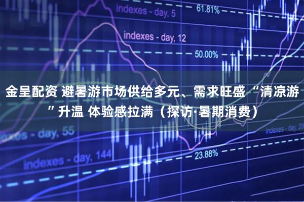 金呈配资 避暑游市场供给多元、需求旺盛 “清凉游”升温 体验感拉满（探访·暑期消费）