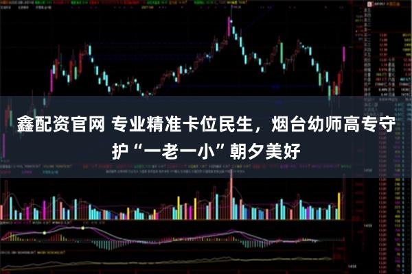 鑫配资官网 专业精准卡位民生，烟台幼师高专守护“一老一小”朝夕美好