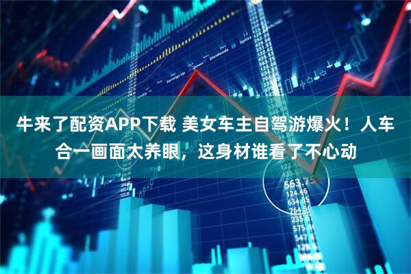 牛来了配资APP下载 美女车主自驾游爆火！人车合一画面太养眼，这身材谁看了不心动
