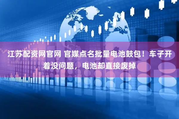 江苏配资网官网 官媒点名批量电池鼓包!车子开着没问题,电池却直接废掉