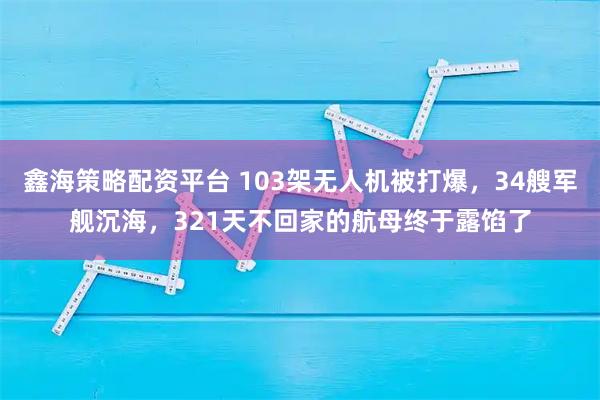 鑫海策略配资平台 103架无人机被打爆，34艘军舰沉海，321天不回家的航母终于露馅了