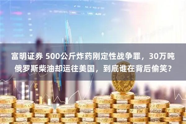 富明证券 500公斤炸药刚定性战争罪，30万吨俄罗斯柴油却运往美国，到底谁在背后偷笑？